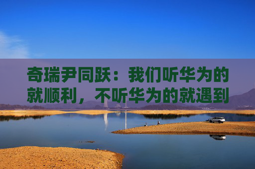 奇瑞尹同跃：我们听华为的就顺利，不听华为的就遇到挫折