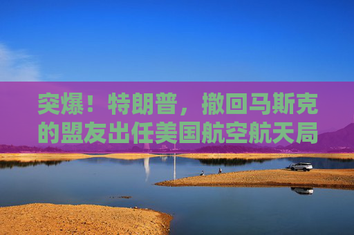 突爆！特朗普，撤回马斯克的盟友出任美国航空航天局局长提名！
