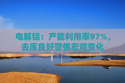 电解铝：产能利用率97%，去库良好警惕宏观变化
