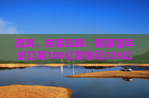 澄海、东莞玩具：借国潮年出口超100亿营收近238亿