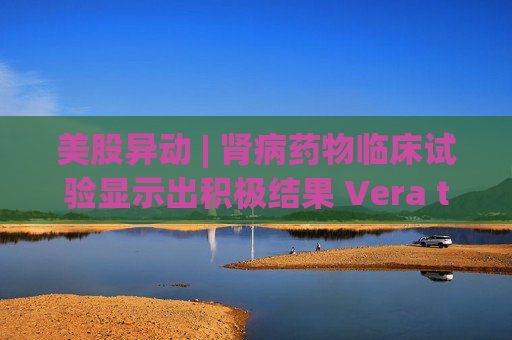 美股异动 | 肾病药物临床试验显示出积极结果 Vera therapeutics(VERA.US)飙涨60%