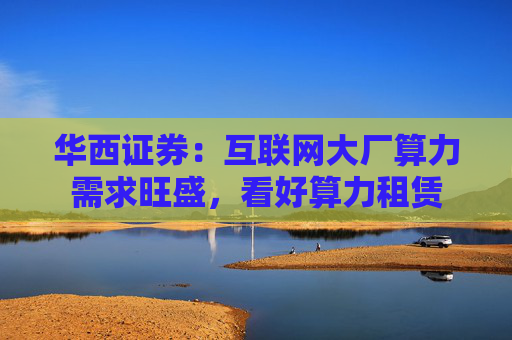 华西证券：互联网大厂算力需求旺盛，看好算力租赁