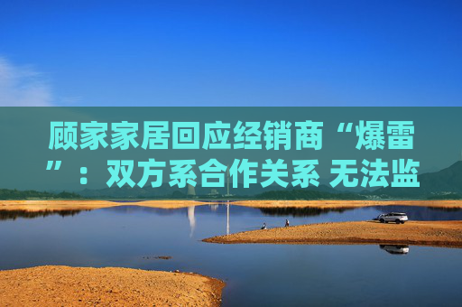 顾家家居回应经销商“爆雷”：双方系合作关系 无法监控预付款流向