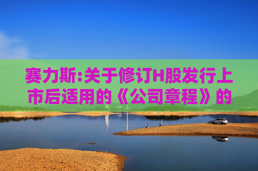 赛力斯:关于修订H股发行上市后适用的《公司章程》的公告