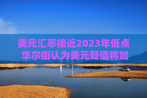 美元汇率接近2023年低点 华尔街认为美元贬值将加剧