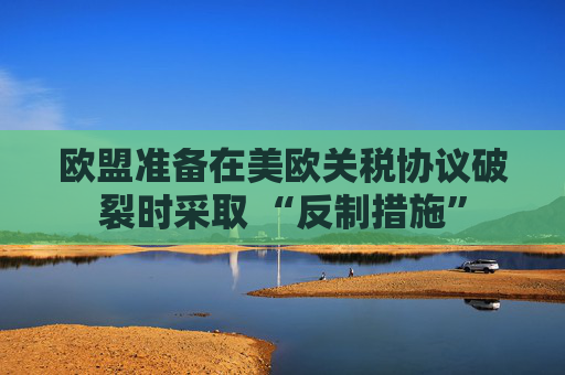 欧盟准备在美欧关税协议破裂时采取 “反制措施”