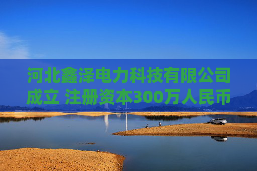 河北鑫泽电力科技有限公司成立 注册资本300万人民币