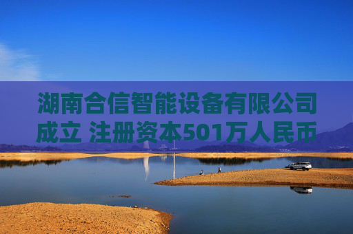 湖南合信智能设备有限公司成立 注册资本501万人民币