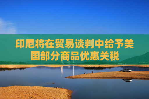 印尼将在贸易谈判中给予美国部分商品优惠关税