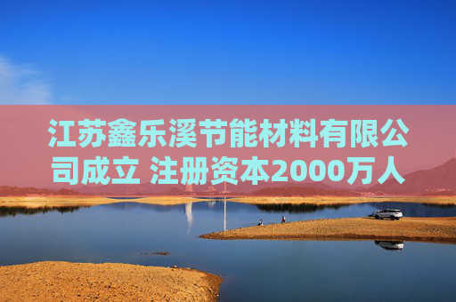 江苏鑫乐溪节能材料有限公司成立 注册资本2000万人民币