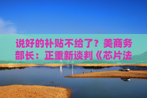 说好的补贴不给了？美商务部长：正重新谈判《芯片法案》补助金
