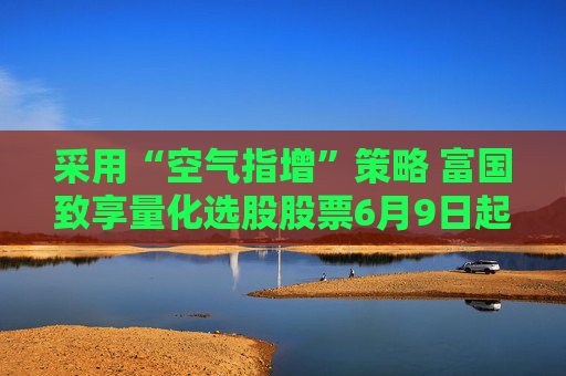 采用“空气指增”策略 富国致享量化选股股票6月9日起发行