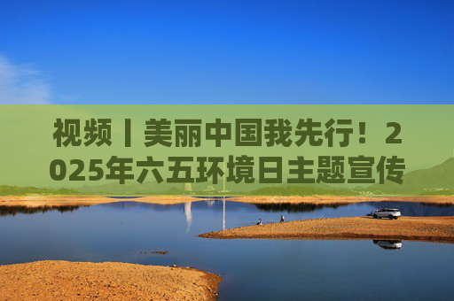视频丨美丽中国我先行！2025年六五环境日主题宣传片发布