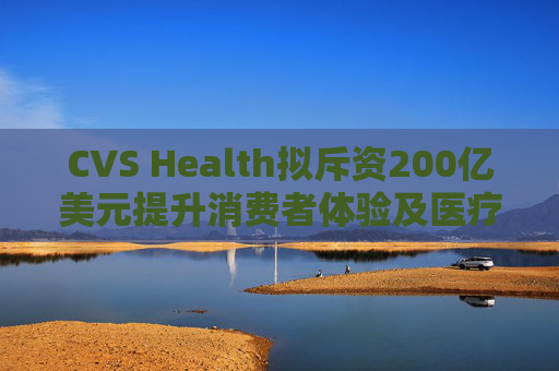 CVS Health拟斥资200亿美元提升消费者体验及医疗行业互操作性