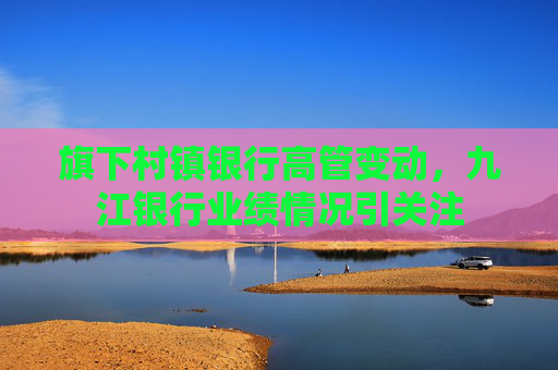 旗下村镇银行高管变动，九江银行业绩情况引关注