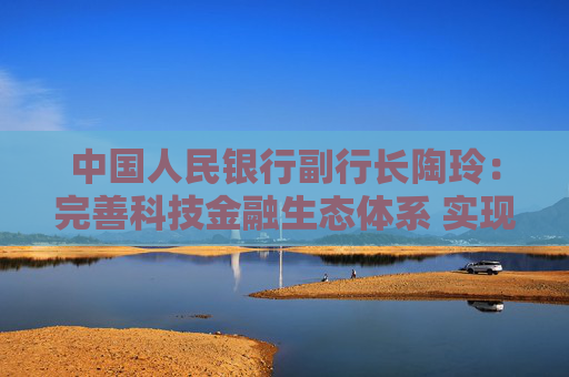 中国人民银行副行长陶玲：完善科技金融生态体系 实现科技与金融良性互动