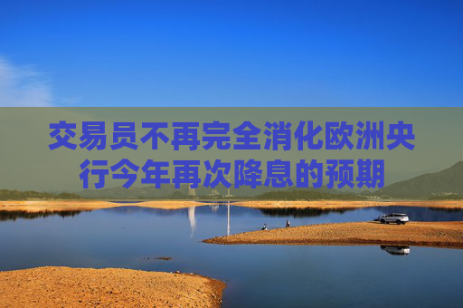交易员不再完全消化欧洲央行今年再次降息的预期