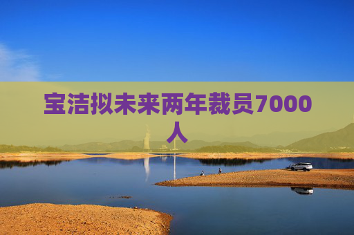 宝洁拟未来两年裁员7000人