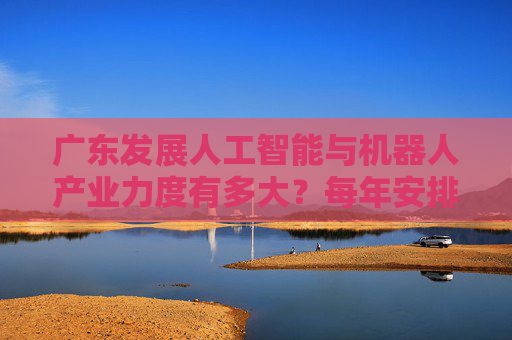 广东发展人工智能与机器人产业力度有多大？每年安排100亿元科技专项资金支持攻关！