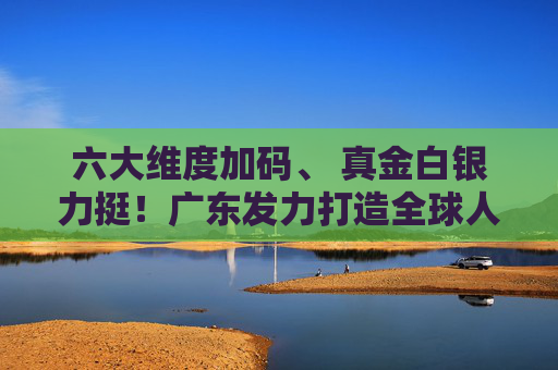 六大维度加码、 真金白银力挺！广东发力打造全球人工智能与机器人产业高地