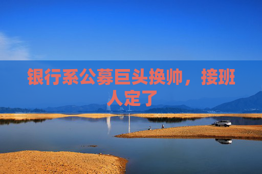 银行系公募巨头换帅，接班人定了