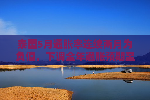 泰国5月通胀率连续两月为负值，下调全年通胀预期至接近零