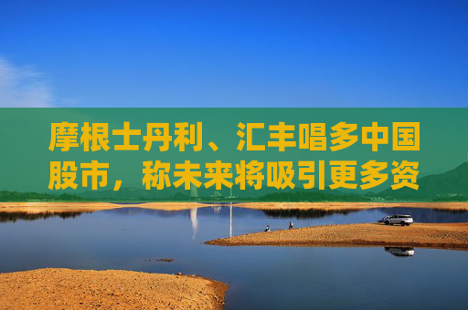 摩根士丹利、汇丰唱多中国股市，称未来将吸引更多资金流入