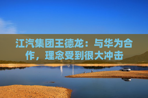 江汽集团王德龙：与华为合作，理念受到很大冲击