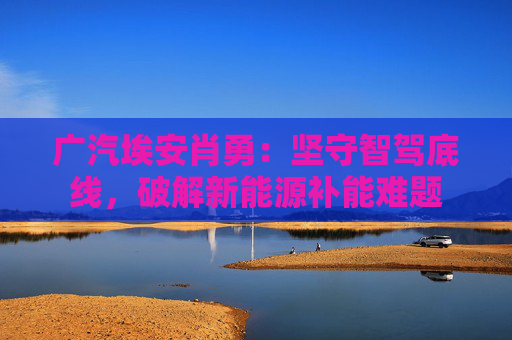 广汽埃安肖勇：坚守智驾底线，破解新能源补能难题