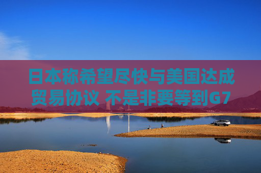 日本称希望尽快与美国达成贸易协议 不是非要等到G7峰会时