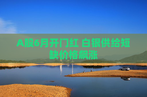 A股6月开门红 白银供给短缺价格飙涨