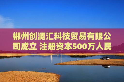 郴州创澜汇科技贸易有限公司成立 注册资本500万人民币
