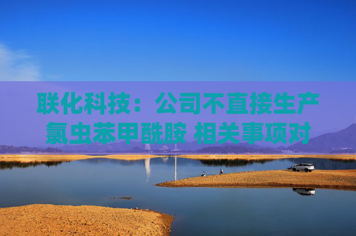 联化科技：公司不直接生产氯虫苯甲酰胺 相关事项对公司整体影响有限