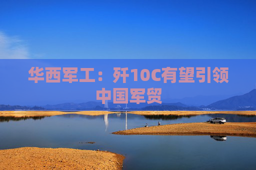 华西军工：歼10C有望引领中国军贸