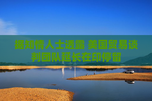 据知情人士透露 美国贸易谈判团队延长在印停留