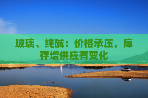 玻璃、纯碱：价格承压，库存增供应有变化