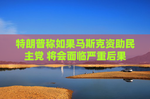 特朗普称如果马斯克资助民主党 将会面临严重后果