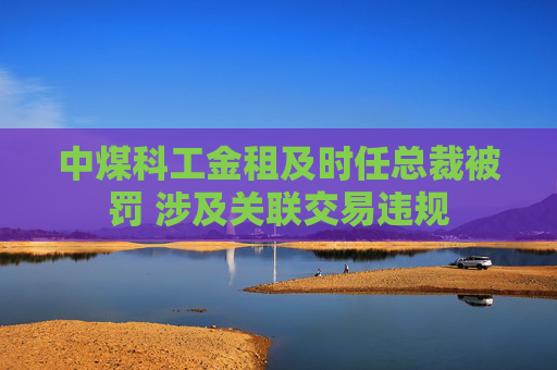中煤科工金租及时任总裁被罚 涉及关联交易违规