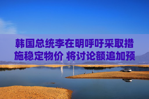 韩国总统李在明呼吁采取措施稳定物价 将讨论额追加预算
