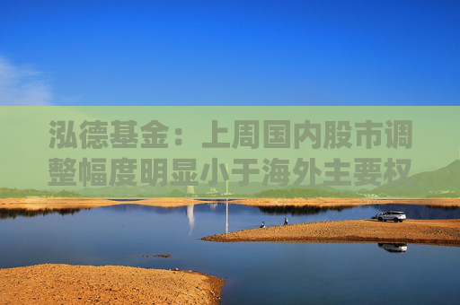 泓德基金：上周国内股市调整幅度明显小于海外主要权益指数