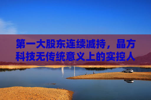 第一大股东连续减持，晶方科技无传统意义上的实控人，但称“管理层稳定”