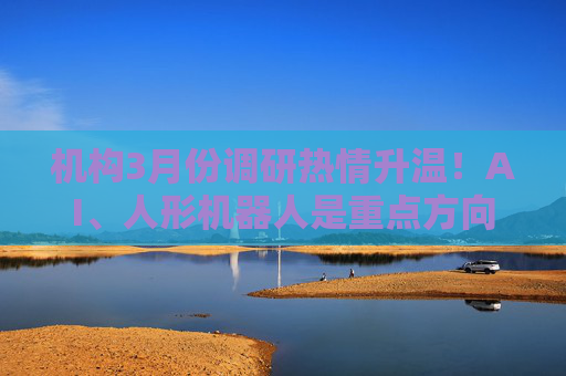 机构3月份调研热情升温！AI、人形机器人是重点方向