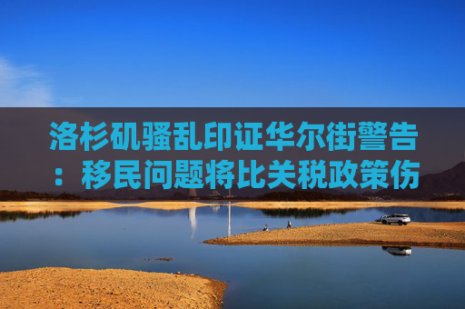 洛杉矶骚乱印证华尔街警告：移民问题将比关税政策伤害更大！